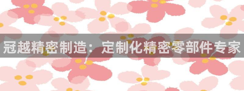 彩神vlll(中国)百度百科：冠越精密制造：定制化精密零部件专家