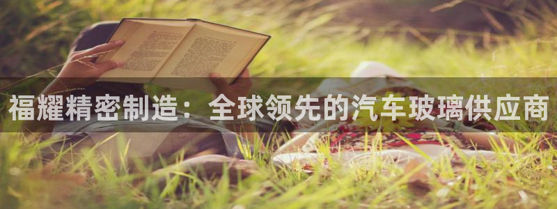 下载彩神通关注码：福耀精密制造：全球领先的汽车玻璃供应商