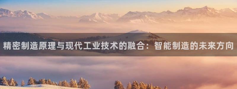 彩神趣购彩用户注册：精密制造原理与现代工业技术的融合：智能制造的未来方向