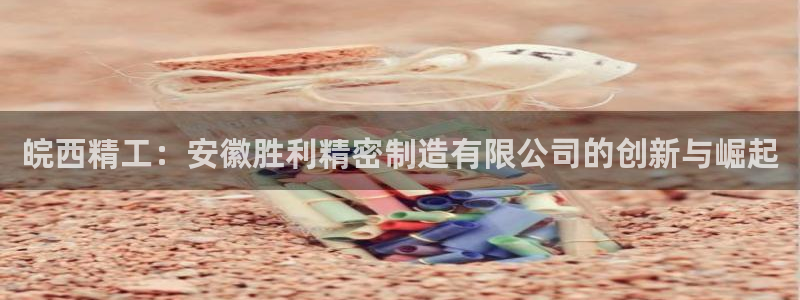彩神购彩-购彩大厅入口：皖西精工：安徽胜利精密制造有限公司的创新与崛起