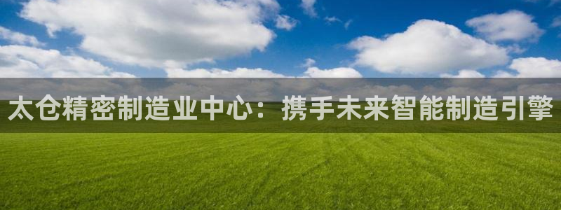 彩神平台：太仓精密制造业中心：携手未来智能制造引擎