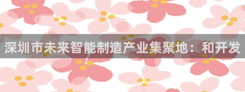 彩神8彩平台客服：深圳市未来智能制造产业集聚地：和开发