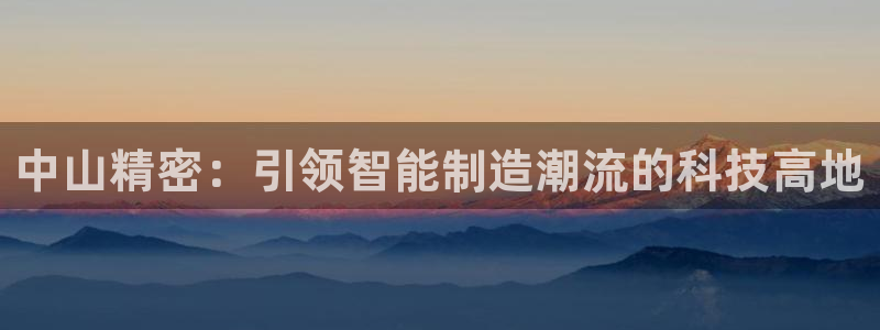 彩神盈利图片：中山精密：引领智能制造潮流的科技高地
