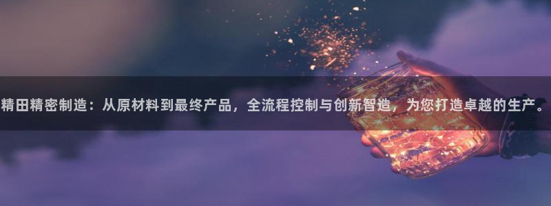 彩神v8下载app5.0：精田精密制造：从原材料到最终产品，全流程控制与创新智造，为您打造卓越的生产。