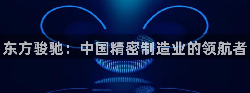 彩神8是正规平台吗知乎：东方骏驰：中国精密制造业的领航者