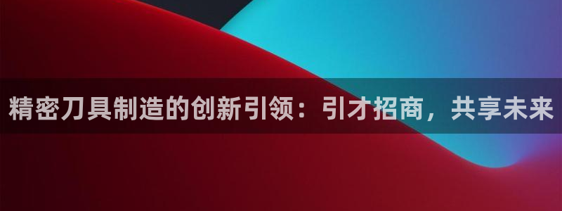 彩神ios下载：精密刀具制造的创新引领：引才招商，共享未来