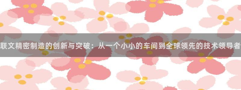 彩神争霸老平台：联文精密制造的创新与突破：从一个小小的车间到全球领先的技术领导者